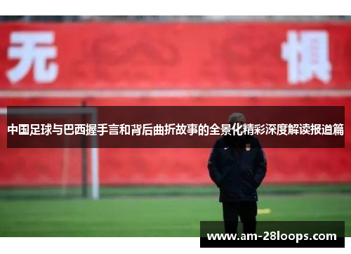 中国足球与巴西握手言和背后曲折故事的全景化精彩深度解读报道篇