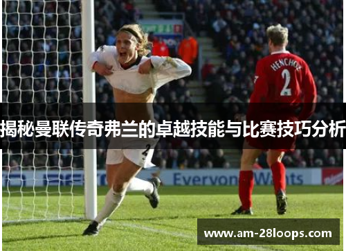 揭秘曼联传奇弗兰的卓越技能与比赛技巧分析 揭秘曼联传奇弗兰的卓越技能与比赛技巧分析