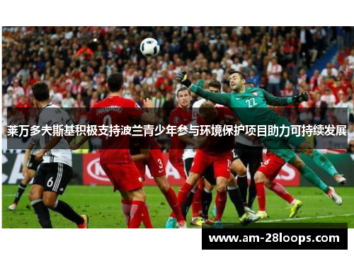 莱万多夫斯基积极支持波兰青少年参与环境保护项目助力可持续发展 莱万多夫斯基积极支持波兰青少年参与环境保护项目助力可持续发展