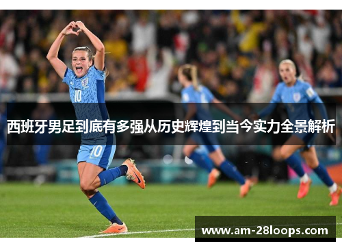 西班牙男足到底有多强从历史辉煌到当今实力全景解析 西班牙男足到底有多强从历史辉煌到当今实力全景解析