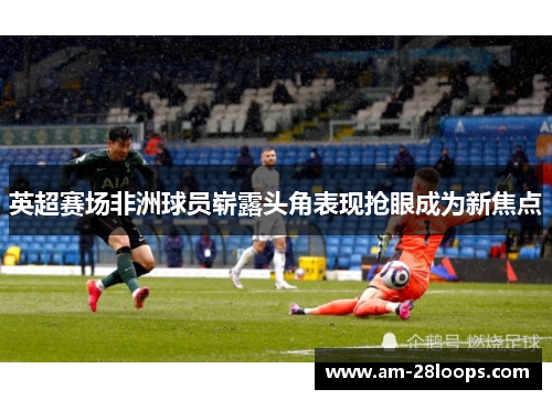 英超赛场非洲球员崭露头角表现抢眼成为新焦点 英超赛场非洲球员崭露头角表现抢眼成为新焦点