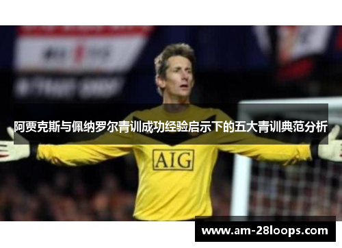 阿贾克斯与佩纳罗尔青训成功经验启示下的五大青训典范分析 阿贾克斯与佩纳罗尔青训成功经验启示下的五大青训典范分析